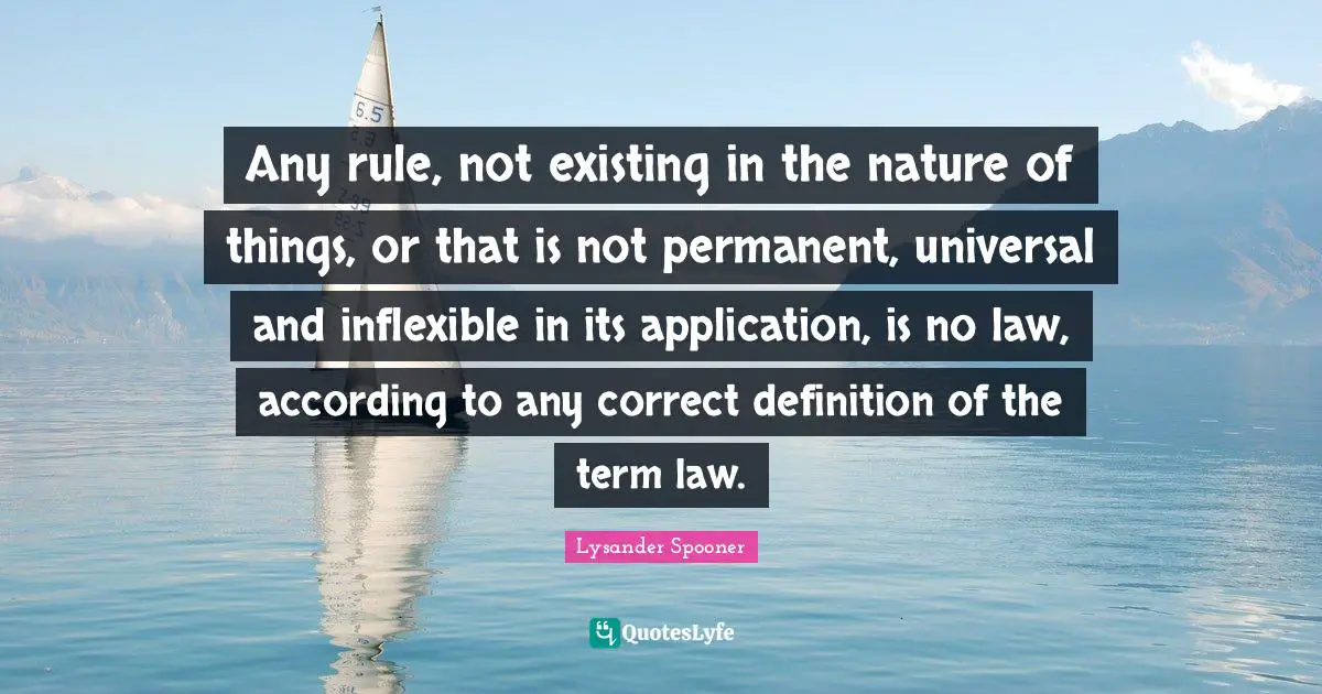 Any rule, not existing in the nature of things, or that is not permanent, universal and inflexible in its application, is no law, according to any correct definition of the term law.
