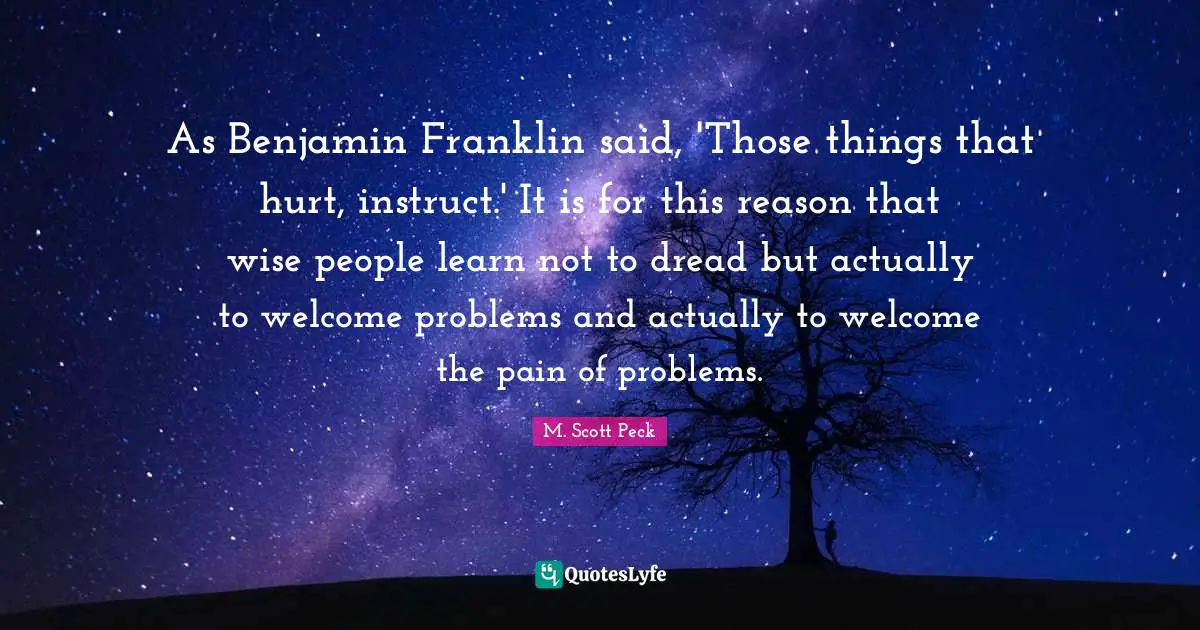 As Benjamin Franklin said, 'Those things that hurt, instruct.' It is for this reason that wise people learn not to dread but actually to welcome problems and actually to welcome the pain of problems.