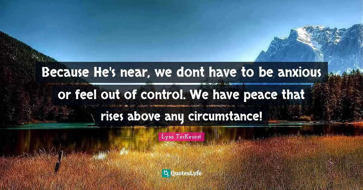 Because He's near, we dont have to be anxious or feel out of control. We have peace that rises above any circumstance!