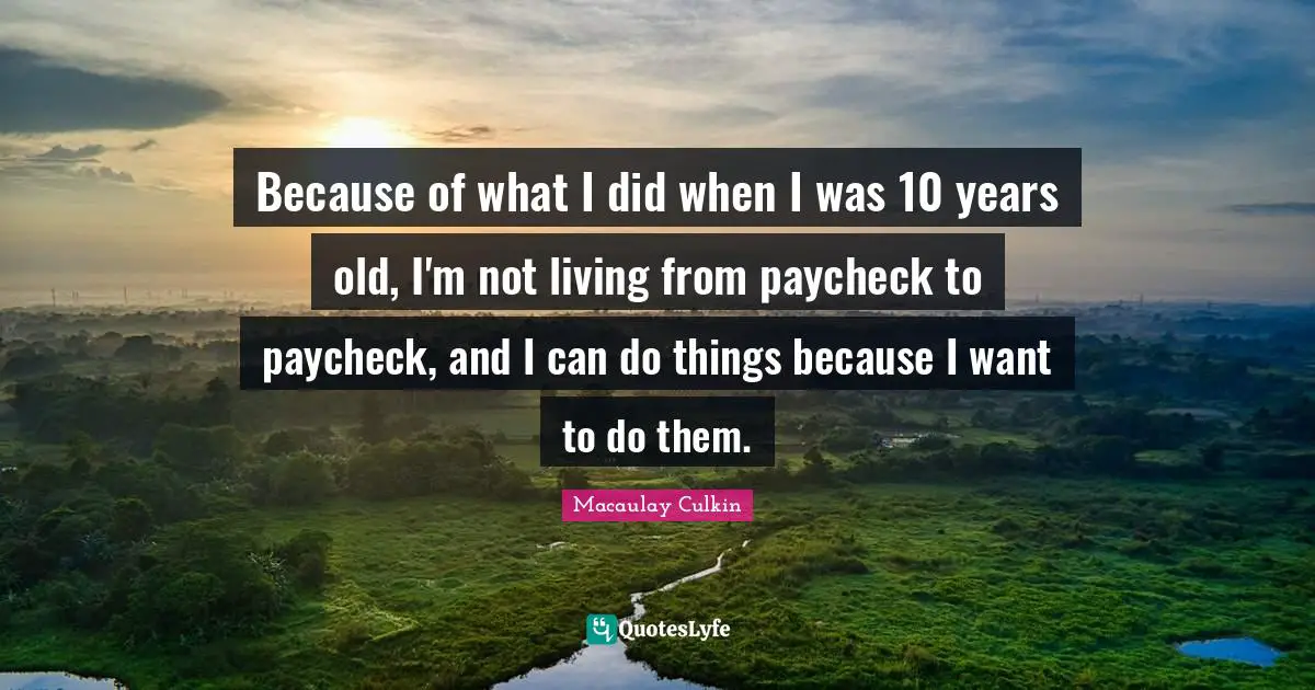 Because of what I did when I was 10 years old, I'm not living from paycheck to paycheck, and I can do things because I want to do them.