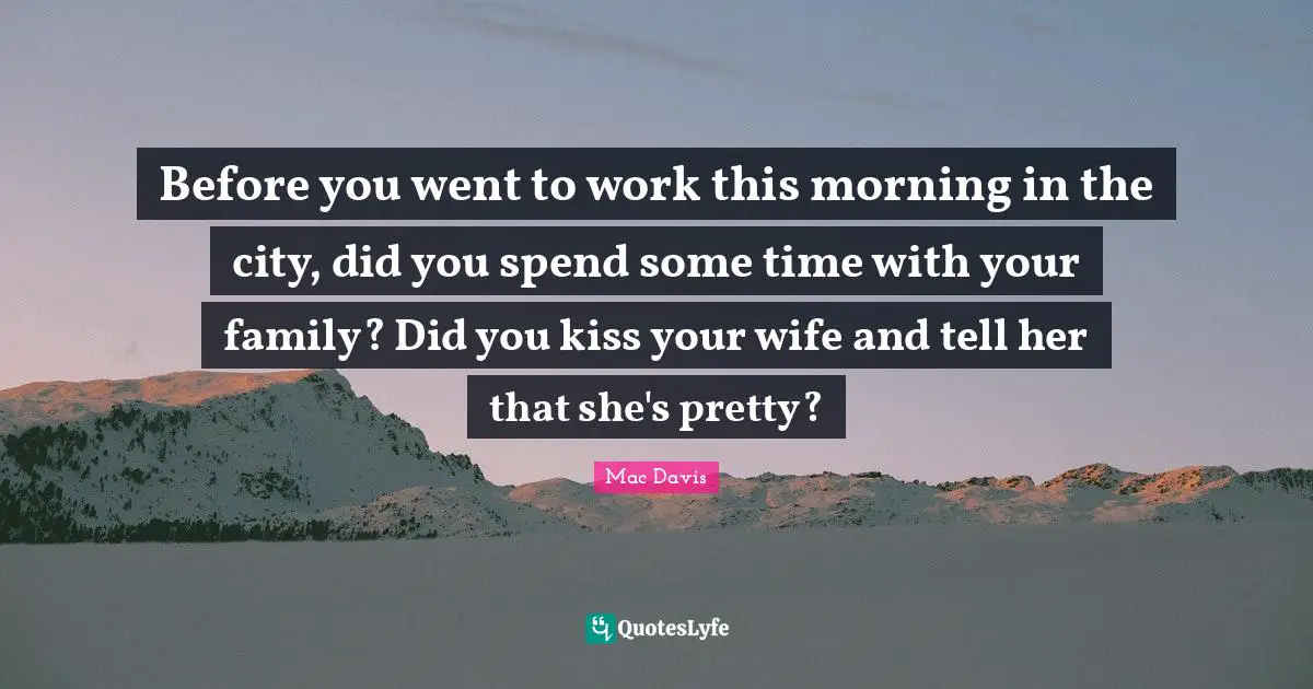 Before you went to work this morning in the city, did you spend some time with your family? Did you kiss your wife and tell her that she's pretty?
