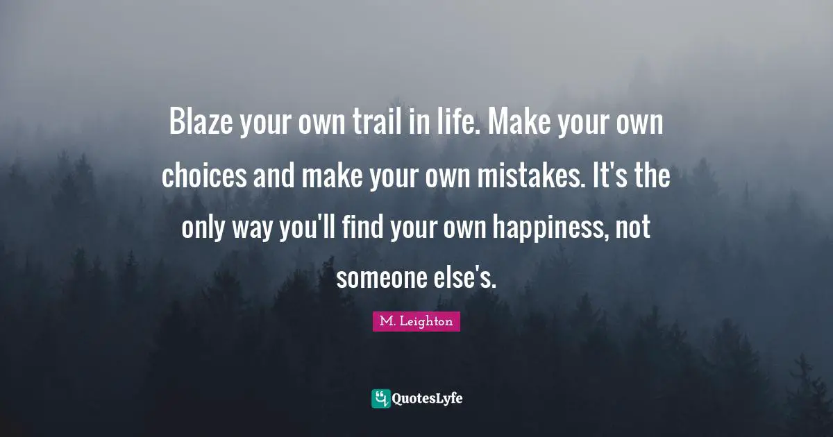 Blaze your own trail in life. Make your own choices and make your own mistakes. It's the only way you'll find your own happiness, not someone else's.