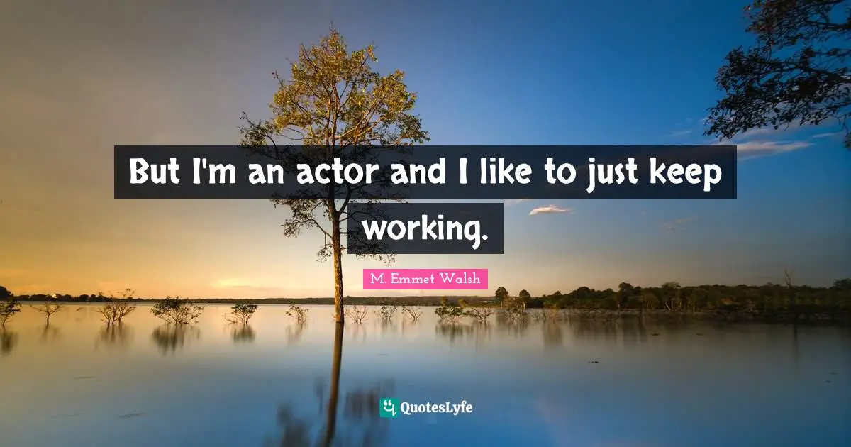 But I'm an actor and I like to just keep working.
