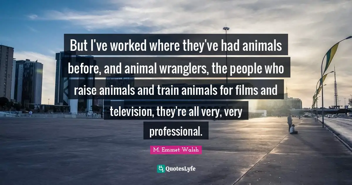 But I've worked where they've had animals before, and animal wranglers, the people who raise animals and train animals for films and television, they're all very, very professional.