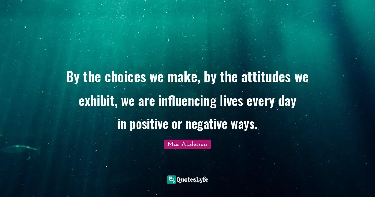 By the choices we make, by the attitudes we exhibit, we are influencing lives every day in positive or negative ways.