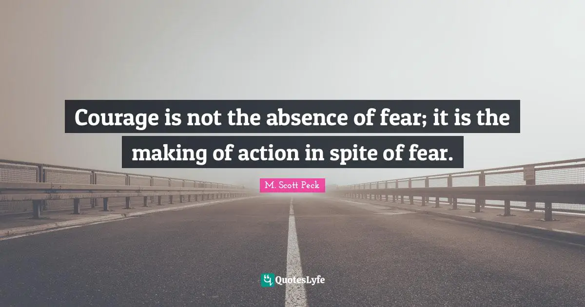 Courage is not the absence of fear; it is the making of action in spite of fear.