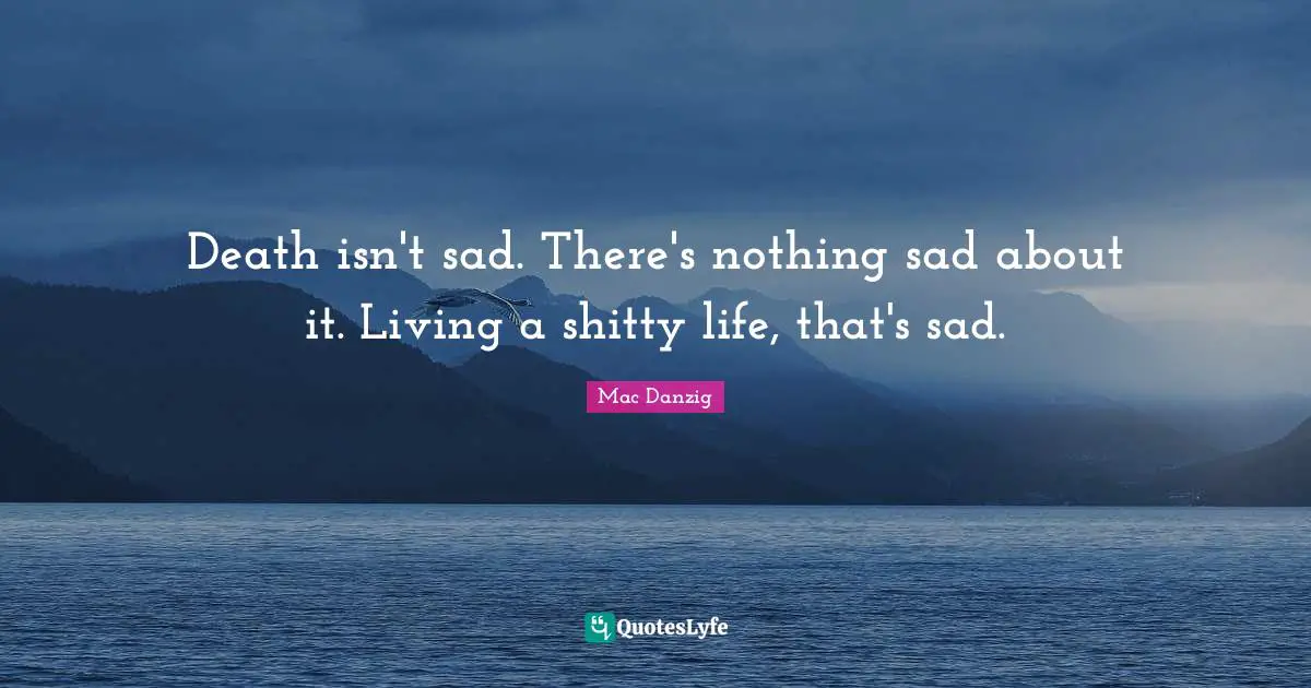 Death isn't sad. There's nothing sad about it. Living a shitty life, that's sad.