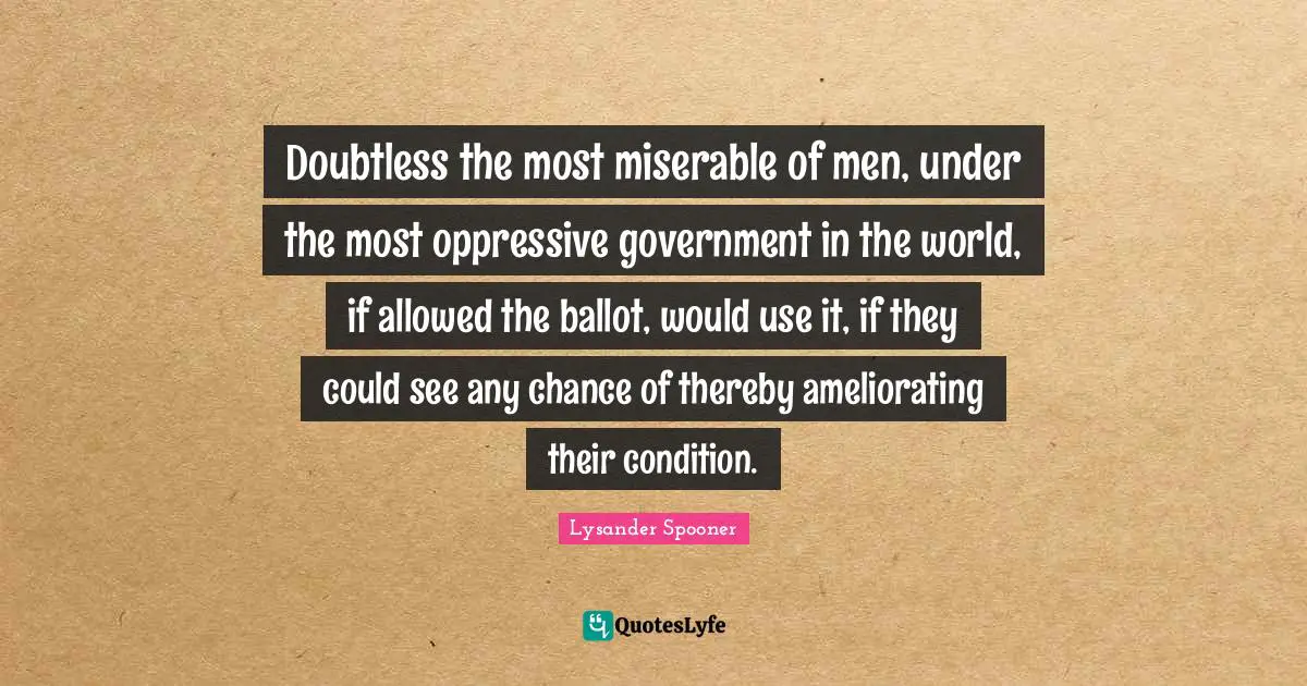 Doubtless the most miserable of men, under the most oppressive government in the world, if allowed the ballot, would use it, if they could see any chance of thereby ameliorating their condition.