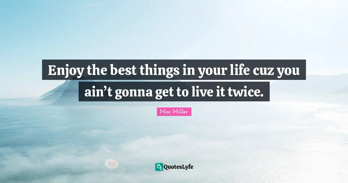 Enjoy the best things in your life cuz you ain’t gonna get to live it twice.