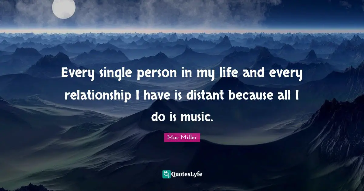 Every single person in my life and every relationship I have is distant because all I do is music.