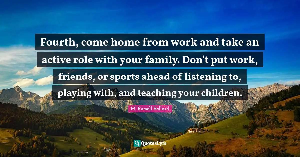 Fourth, come home from work and take an active role with your family. Don't put work, friends, or sports ahead of listening to, playing with, and teaching your children.