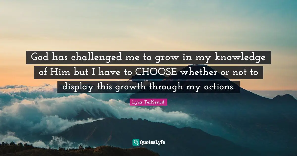 God has challenged me to grow in my knowledge of Him but I have to CHOOSE whether or not to display this growth through my actions.
