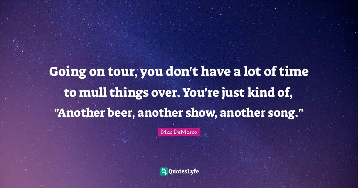 Going on tour, you don't have a lot of time to mull things over. You're just kind of, "Another beer, another show, another song."