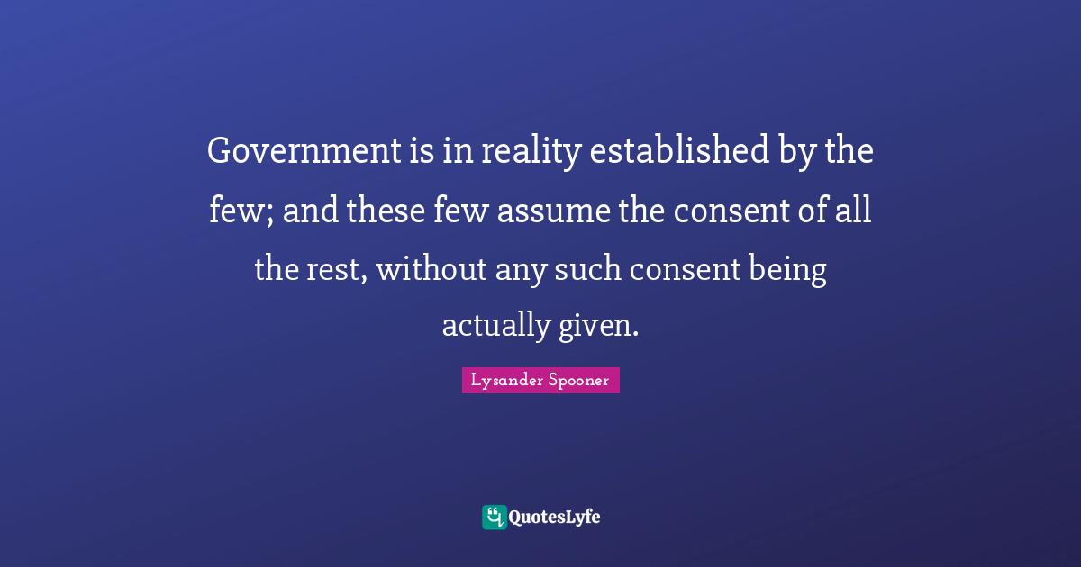 Government is in reality established by the few; and these few assume the consent of all the rest, without any such consent being actually given.