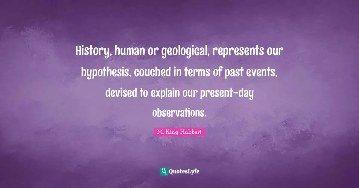 History, human or geological, represents our hypothesis, couched in terms of past events, devised to explain our present-day observations.