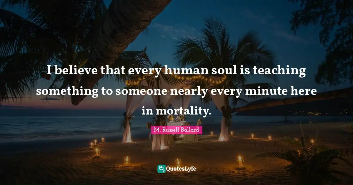 I believe that every human soul is teaching something to someone nearly every minute here in mortality.