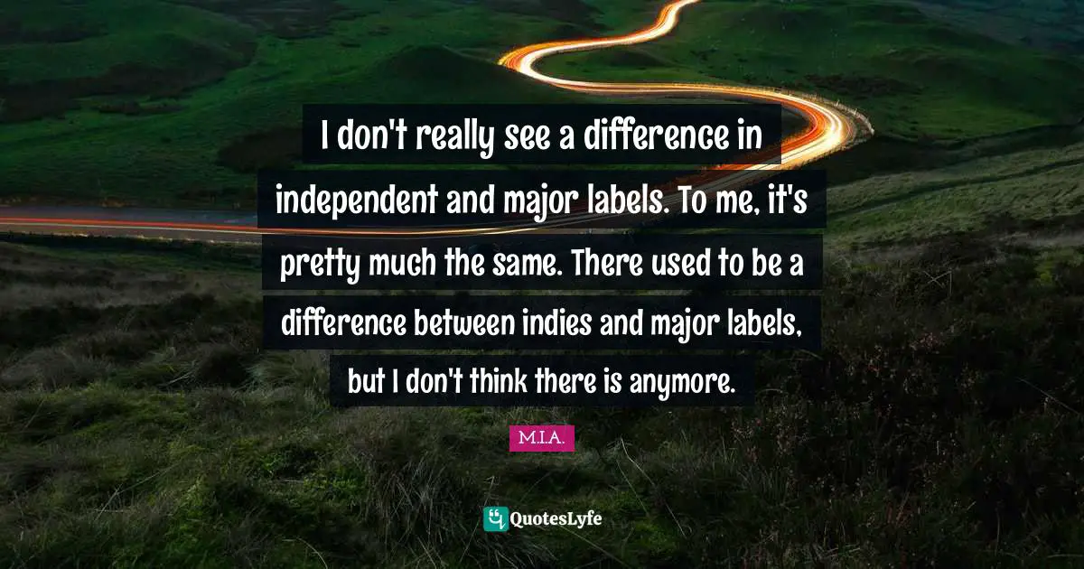 I don't really see a difference in independent and major labels. To me, it's pretty much the same. There used to be a difference between indies and major labels, but I don't think there is anymore.