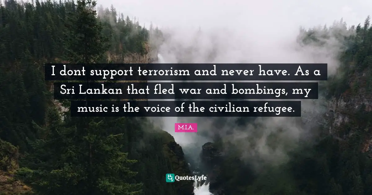 I dont support terrorism and never have. As a Sri Lankan that fled war and bombings, my music is the voice of the civilian refugee.