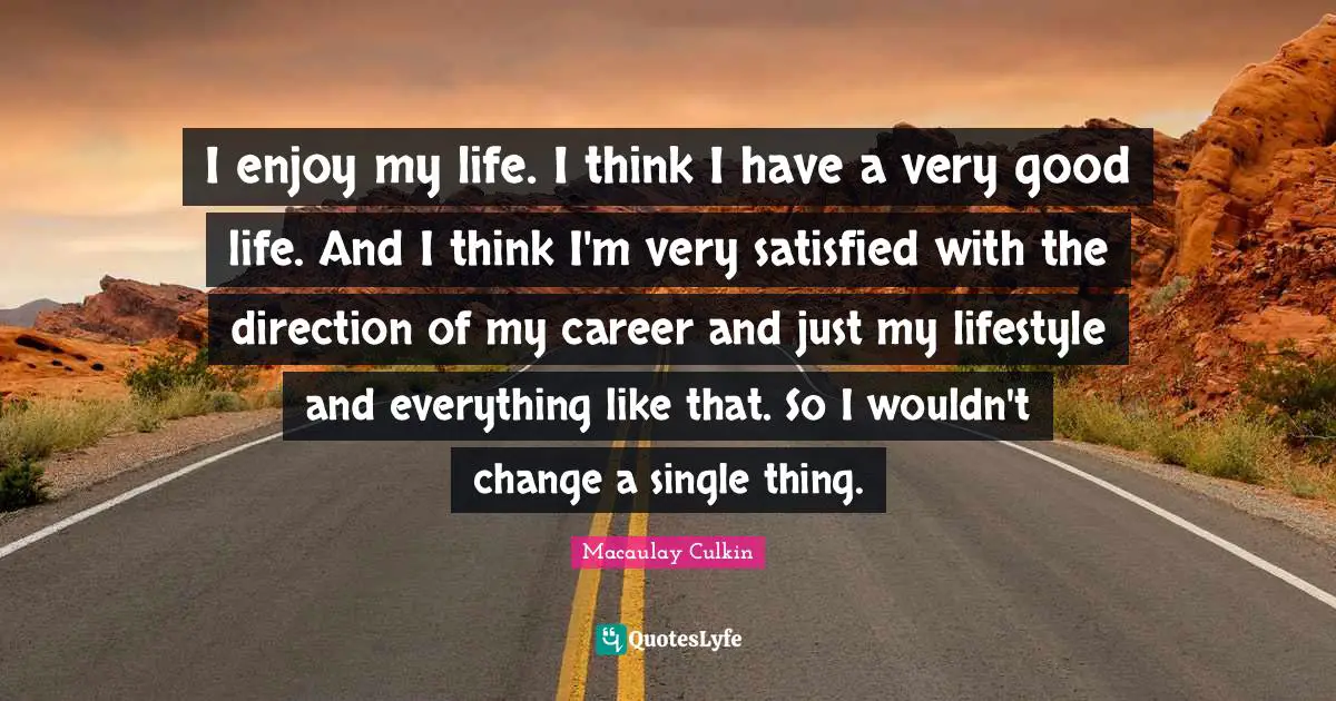 I enjoy my life. I think I have a very good life. And I think I'm very satisfied with the direction of my career and just my lifestyle and everything like that. So I wouldn't change a single thing.