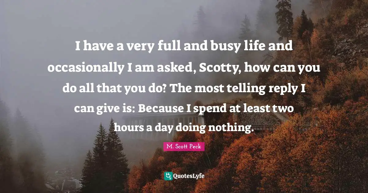 I have a very full and busy life and occasionally I am asked, Scotty, how can you do all that you do? The most telling reply I can give is: Because I spend at least two hours a day doing nothing.
