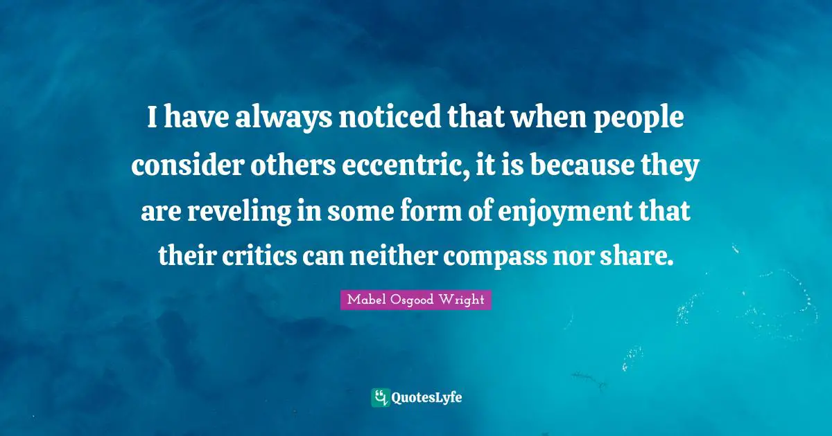 I have always noticed that when people consider others eccentric, it is because they are reveling in some form of enjoyment that their critics can neither compass nor share.