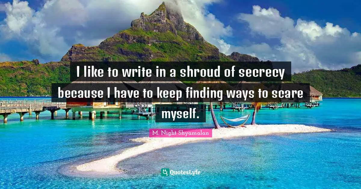 I like to write in a shroud of secrecy because I have to keep finding ways to scare myself.