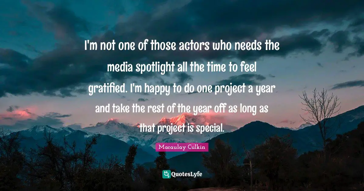 I'm not one of those actors who needs the media spotlight all the time to feel gratified. I'm happy to do one project a year and take the rest of the year off as long as that project is special.