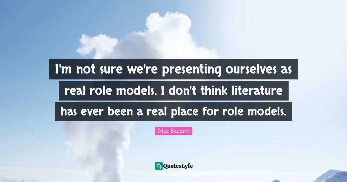 I'm not sure we're presenting ourselves as real role models. I don't think literature has ever been a real place for role models.