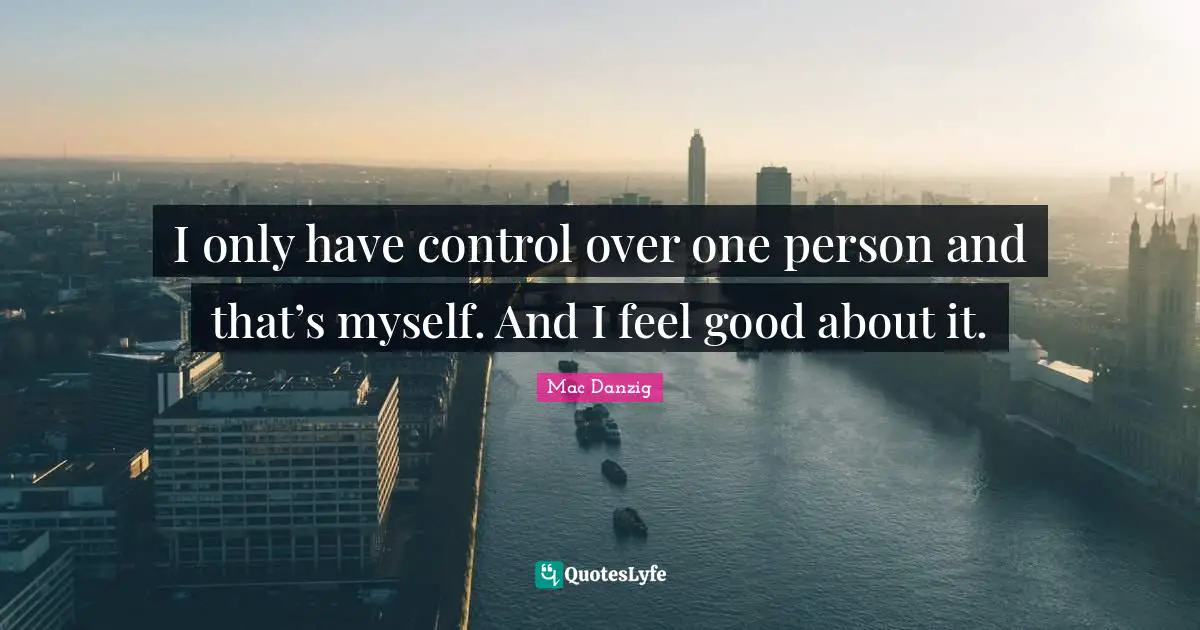 I only have control over one person and that’s myself. And I feel good about it.