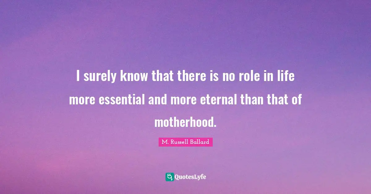 I surely know that there is no role in life more essential and more eternal than that of motherhood.