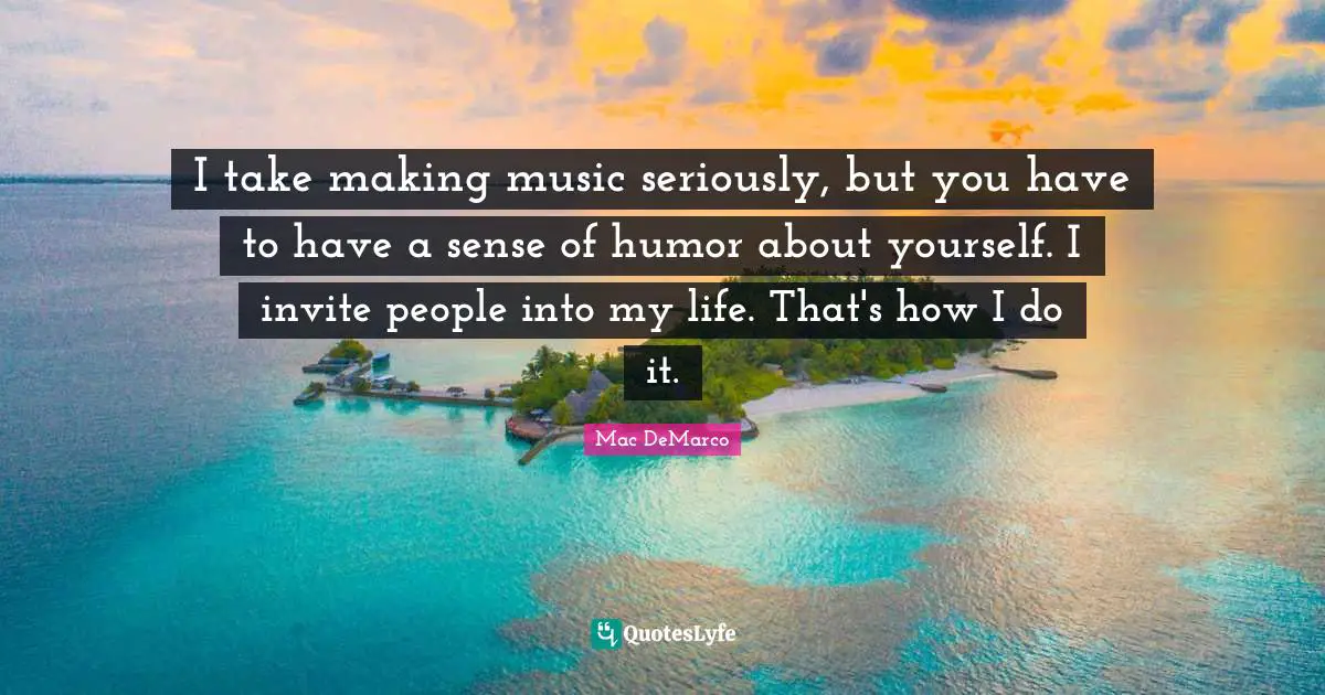 I take making music seriously, but you have to have a sense of humor about yourself. I invite people into my life. That's how I do it.