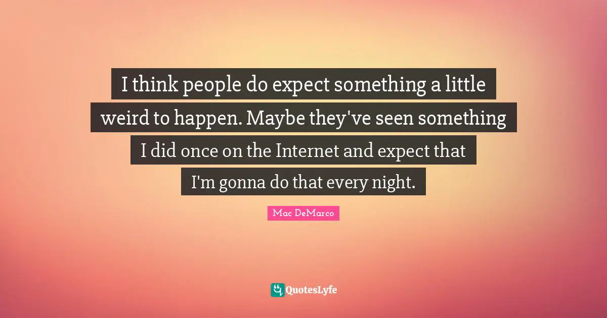 I think people do expect something a little weird to happen. Maybe they've seen something I did once on the Internet and expect that I'm gonna do that every night.
