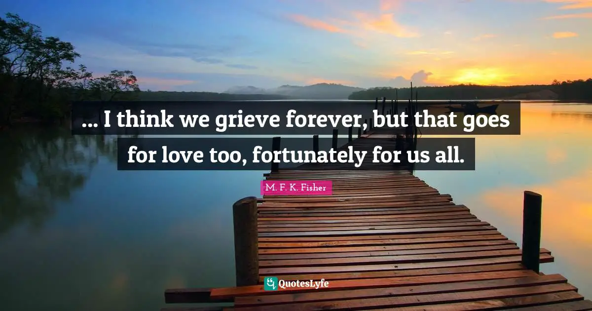 ... I think we grieve forever, but that goes for love too, fortunately for us all.