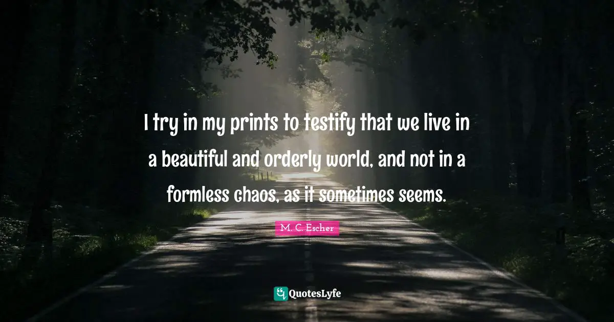 I try in my prints to testify that we live in a beautiful and orderly world, and not in a formless chaos, as it sometimes seems.