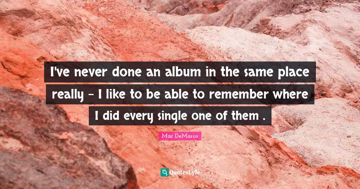 I've never done an album in the same place really - I like to be able to remember where I did every single one of them .