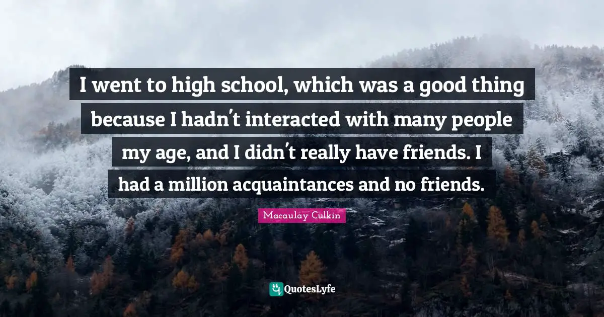 I went to high school, which was a good thing because I hadn't interacted with many people my age, and I didn't really have friends. I had a million acquaintances and no friends.