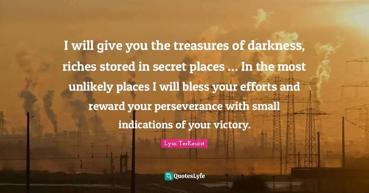 I will give you the treasures of darkness, riches stored in secret places … In the most unlikely places I will bless your efforts and reward your perseverance with small indications of your victory.
