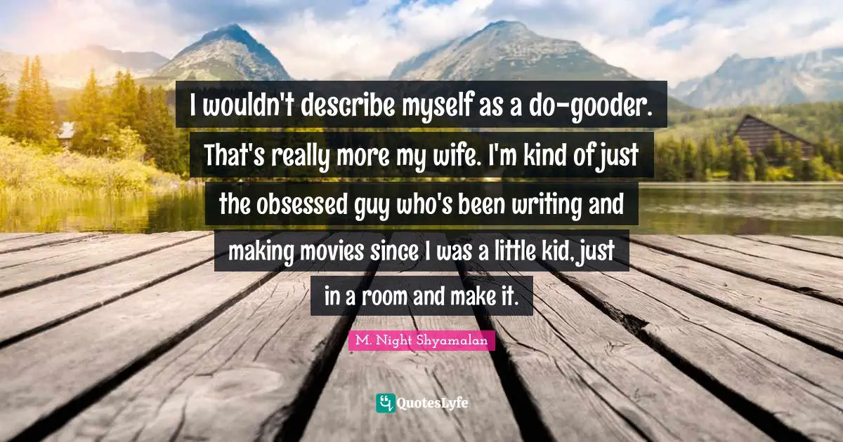 I wouldn't describe myself as a do-gooder. That's really more my wife. I'm kind of just the obsessed guy who's been writing and making movies since I was a little kid, just in a room and make it.
