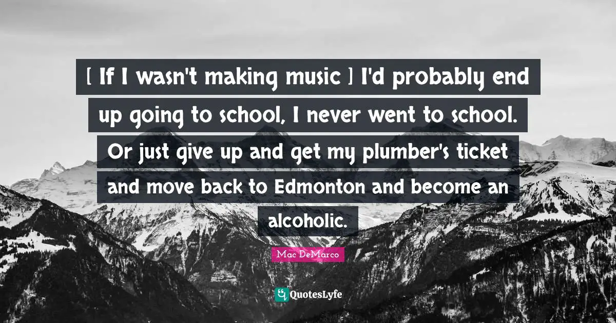Plumber Quotes: "[ If I wasn't making music ] I'd probably end up going to school, I never went to school. Or just give up and get my plumber's ticket and move back to Edmonton and become an alcoholic."