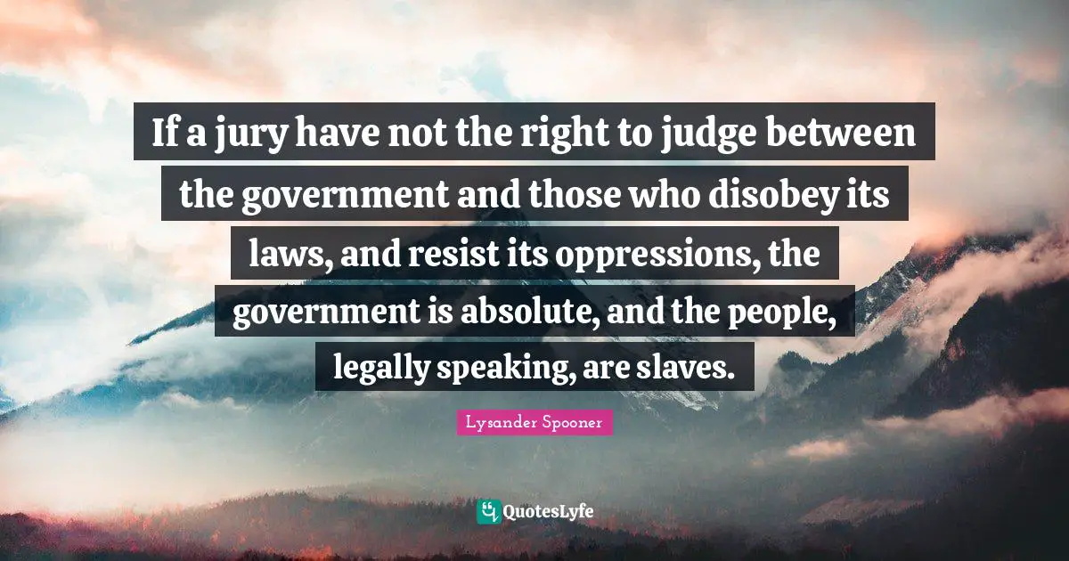 If a jury have not the right to judge between the government and those who disobey its laws, and resist its oppressions, the government is absolute, and the people, legally speaking, are slaves.