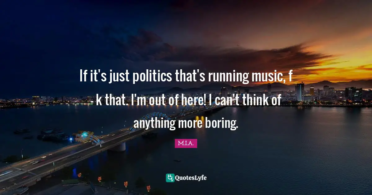 If it's just politics that's running music, f - k that. I'm out of here! I can't think of anything more boring.
