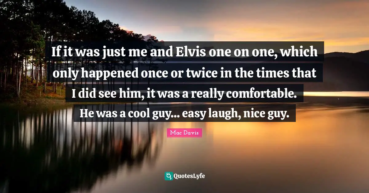 If it was just me and Elvis one on one, which only happened once or twice in the times that I did see him, it was a really comfortable. He was a cool guy... easy laugh, nice guy.