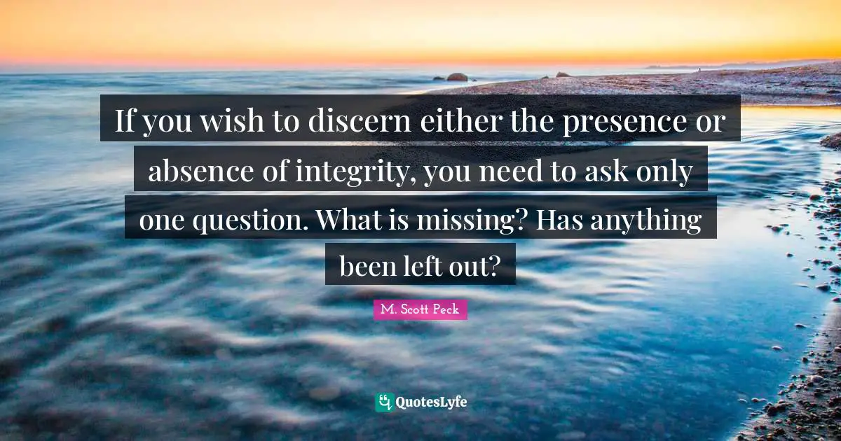If you wish to discern either the presence or absence of integrity, you need to ask only one question. What is missing? Has anything been left out?