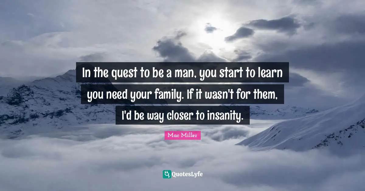 In the quest to be a man, you start to learn you need your family. If it wasn't for them, I'd be way closer to insanity.
