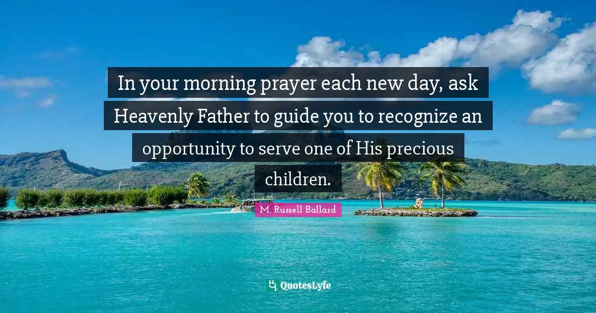 In your morning prayer each new day, ask Heavenly Father to guide you to recognize an opportunity to serve one of His precious children.