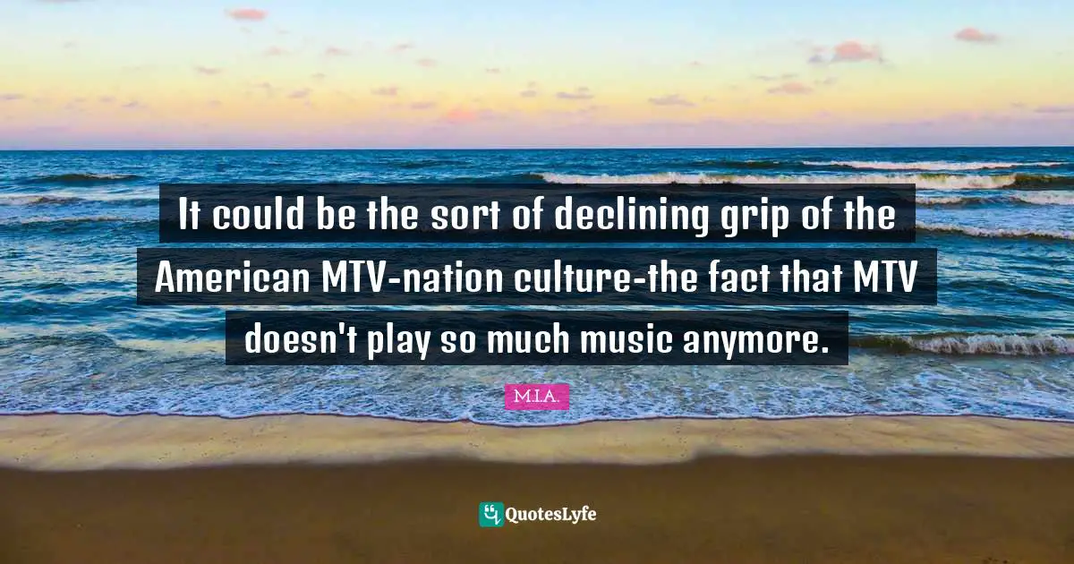 It could be the sort of declining grip of the American MTV-nation culture-the fact that MTV doesn't play so much music anymore.