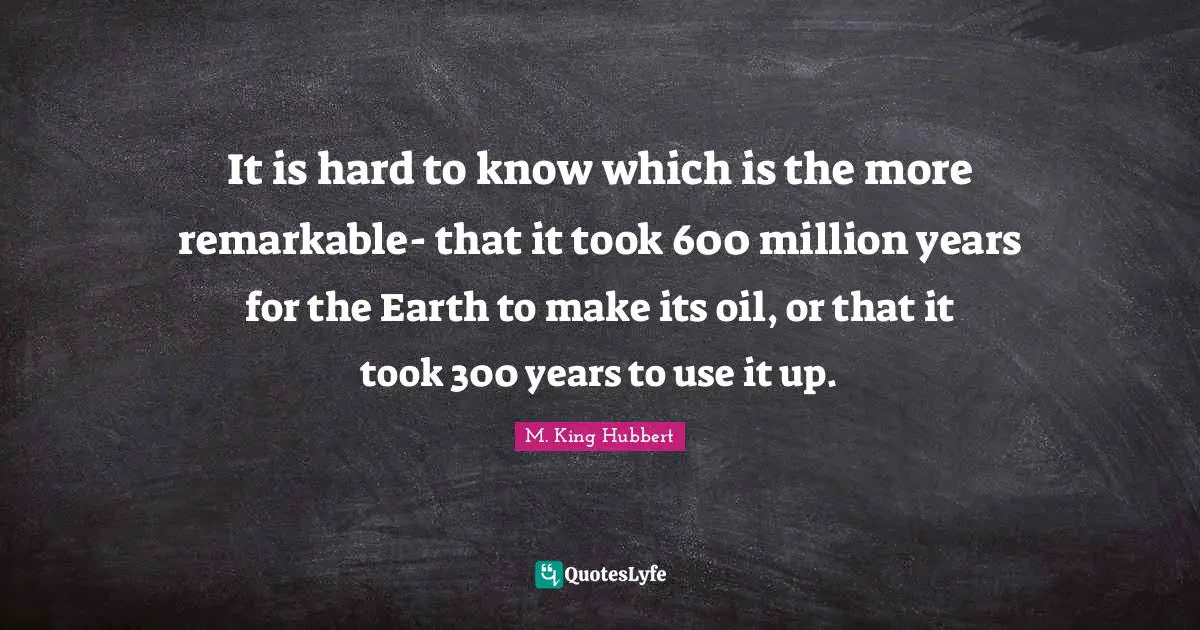 It is hard to know which is the more remarkable- that it took 600 million years for the Earth to make its oil, or that it took 300 years to use it up.