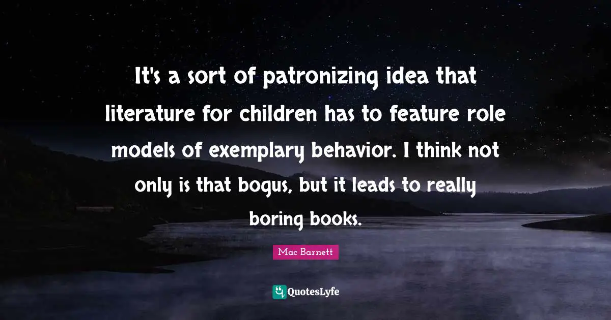It's a sort of patronizing idea that literature for children has to feature role models of exemplary behavior. I think not only is that bogus, but it leads to really boring books.