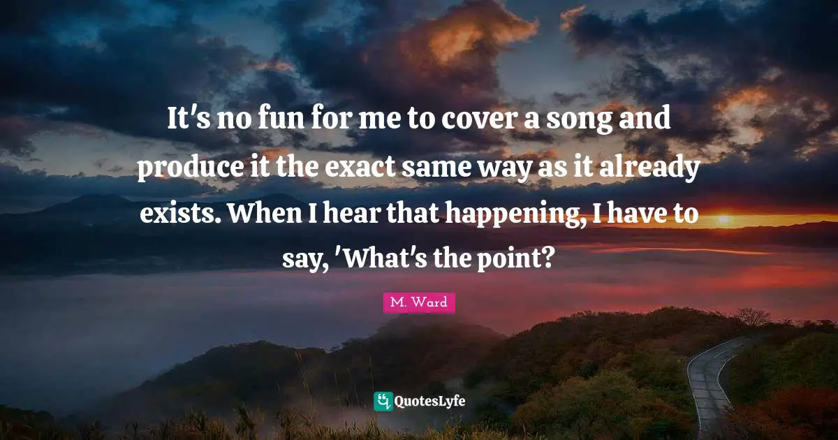It's no fun for me to cover a song and produce it the exact same way as it already exists. When I hear that happening, I have to say, 'What's the point?