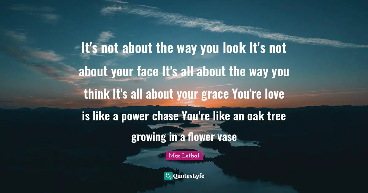 It's not about the way you look It's not about your face It's all about the way you think It's all about your grace You're love is like a power chase You're like an oak tree growing in a flower vase